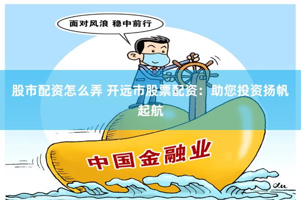 股市配资怎么弄 开远市股票配资：助您投资扬帆起航