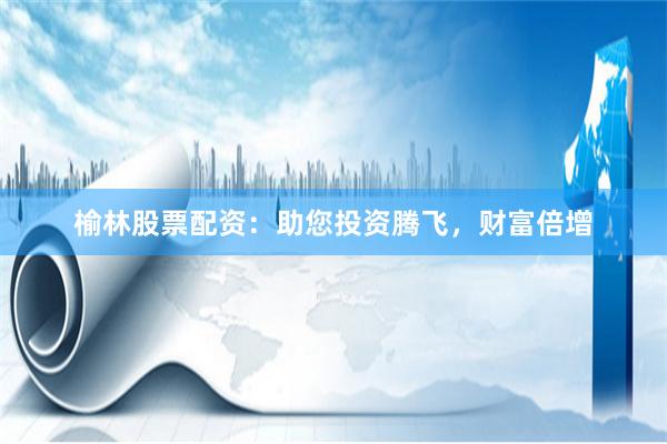 榆林股票配资：助您投资腾飞，财富倍增