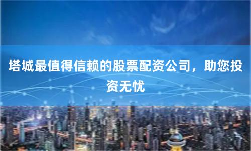 塔城最值得信赖的股票配资公司，助您投资无忧