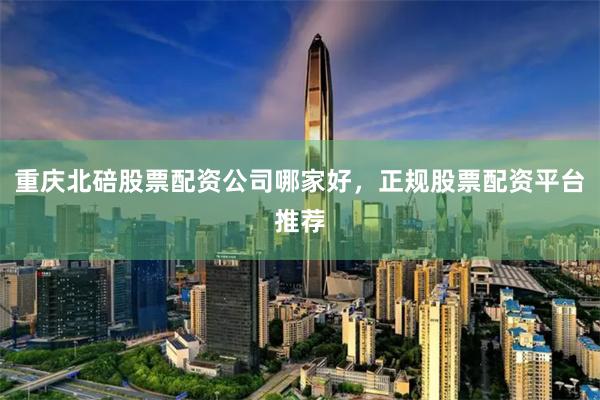 重庆北碚股票配资公司哪家好，正规股票配资平台推荐