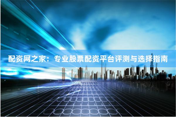 配资网之家：专业股票配资平台评测与选择指南